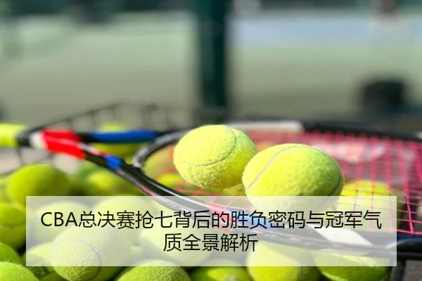 CBA总决赛抢七背后的胜负密码与冠军气质全景解析