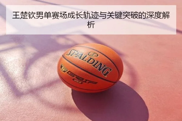 王楚钦男单赛场成长轨迹与关键突破的深度解析