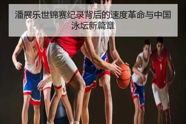 潘展乐世锦赛纪录背后的速度革命与中国泳坛新篇章