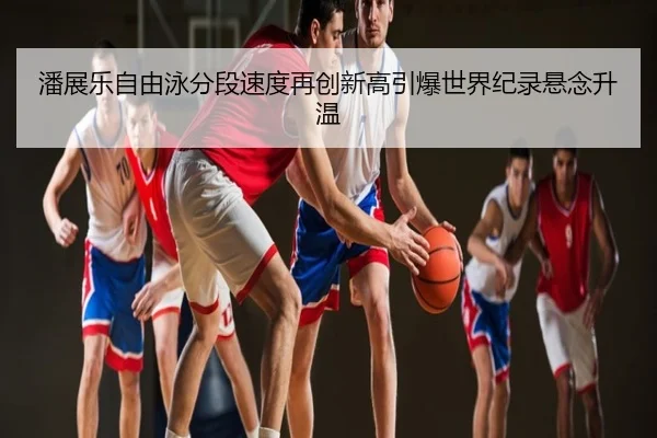 潘展乐自由泳分段速度再创新高引爆世界纪录悬念升温