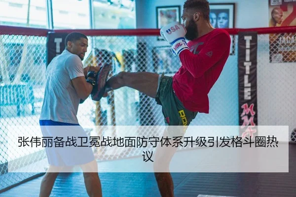 张伟丽备战卫冕战地面防守体系升级引发格斗圈热议