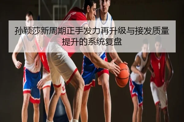 孙颖莎新周期正手发力再升级与接发质量提升的系统复盘