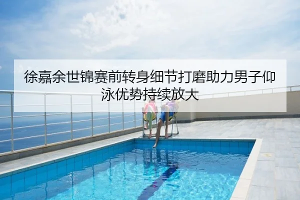 徐嘉余世锦赛前转身细节打磨助力男子仰泳优势持续放大