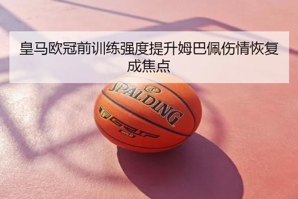皇马欧冠前训练强度提升姆巴佩伤情恢复成焦点