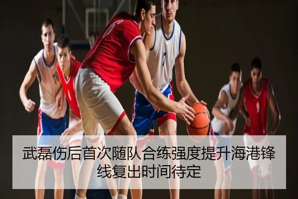 武磊伤后首次随队合练强度提升海港锋线复出时间待定