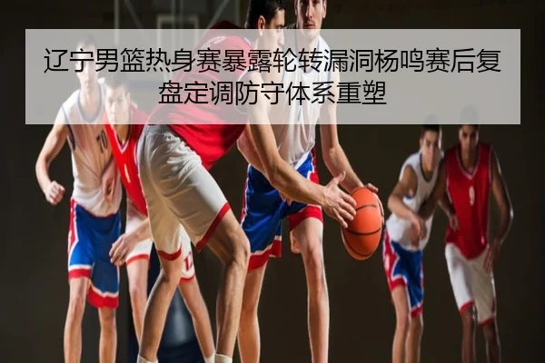 辽宁男篮热身赛暴露轮转漏洞杨鸣赛后复盘定调防守体系重塑